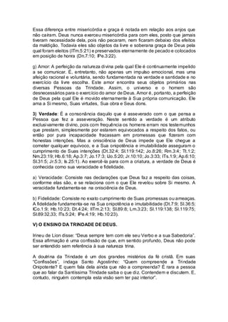 Essa diferença entre misericórdia e graça é notada em relação aos anjos que
não caíram. Deus nunca exerceu misericórdia para com eles, posto que jamais
tiveram necessidade dela, pois não pecaram, nem ficaram debaixo dos efeitos
da maldição. Todavia eles são objetos da livre e soberana graça de Deus pela
qual foram eleitos (ITm.5:21) e preservados eternamente de pecado e colocados
em posição de honra (Dn.7:10; IPe.3:22).
g) Amor: A perfeição da natureza divina pela qual Ele é continuamente impelido
a se comunicar. É, entretanto, não apenas um impulso emocional, mas uma
afeição racional e voluntária, sendo fundamentada na verdade e santidade e no
exercício da livre escolha. Este amor encontra seus objetos primários nas
diversas Pessoas da Trindade. Assim, o universo e o homem são
desnecessários para o exercício do amor de Deus. Amor é, portanto, a perfeição
de Deus pela qual Ele é movido eternamente à Sua própria comunicação. Ele
ama a Si mesmo, Suas virtudes, Sua obra e Seus dons.
3) Verdade: É a consonância daquilo que é asseverado com o que pensa a
Pessoa que fez a asseveração. Neste sentido a verdade é um atributo
exclusivamente divino, pois com frequência os homens erram nos testemunhos
que prestam, simplesmente por estarem equivocados a respeito dos fatos, ou
então por pura incapacidade fracassam em promessas que fizeram com
honestas intenções. Mas a onisciência de Deus impede que Ele chegue a
cometer qualquer equívoco, e a Sua onipotência e imutabilidade asseguram o
cumprimento de Suas intenções (Dt.32:4; Sl.119:142; Jo.8:26; Rm.3:4; Tt.1:2;
Nm.23:19; Hb.6:18; Ap.3:7; Jo.17:3; IJo.5:20; Jr.10:10; Jo.3:33; ITs.1:9; Ap.6:10;
Sl.31:5; Jr.5:3; Is.25:1). Ao exercê-la para com a criatura, a verdade de Deus é
conhecida como sua veracidade e fidelidade.
a) Veracidade: Consiste nas declarações que Deus faz a respeito das coisas,
conforme elas são, e se relaciona com o que Ele revelou sobre Si mesmo. A
veracidade fundamenta-se na onisciência de Deus.
b) Fidelidade: Consiste no exato cumprimento de Suas promessas ou ameaças.
A fidelidade fundamenta-se na Sua onipotência e imutabilidade (Dt.7:9; Sl.36:5;
ICo.1:9; Hb.10:23; Dt.4:24; IITm.2:13; Sl.89:8; Lm.3:23; Sl.119:138; Sl.119:75;
Sl.89:32,33; ITs.5:24; IPe.4:19; Hb.10:23).
V) O ENSINO DA TRINDADE DE DEUS.
Irineu de Lion disse: “Deus sempre tem com ele seu Verbo e a sua Sabedoria”.
Essa afirmação é uma confissão de que, em sentido profundo, Deus não pode
ser entendido sem referência à sua natureza trina.
A doutrina da Trindade é um dos grandes mistérios da fé cristã. Em suas
“Confissões”, indaga Santo Agostinho: “Quem compreende a Trindade
Onipotente? E quem fala dela ainda que não a compreenda? É rara a pessoa
que ao falar da Santíssima Trindade saiba o que diz. Contendem e discutem. E,
contudo, ninguém contempla esta visão sem ter paz interior”.
 