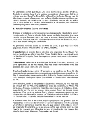 As Escrituras ensinam que Deus é um, e que além dele não existe outro Deus.
Contudo, a unidade divina é uma unidade composta de três pessoas distintas e
divinas, que são: Deus Pai, Deus Filho e Deus Espírito Santo. Não se trata de
três deuses, mas de três pessoas num só Deus. Os três cooperam unidos e num
mesmo propósito, de maneira que no pleno sentido da palavra, são um. O Pai
cria, o Filho redime, e o Espírito Santo santifica; e, no entanto, em cada uma
dessas operações os três estão presentes.
5.1 Falsos Conceitos Quanto à Trindade
O falso e o verdadeiro sempre andam em posição paralela, não obstante serem
opostos entre si. Durante séculos toda grande verdade doutrinária teve uma
mentira para se lhe opor, como se fosse a verdade. Assim tem sido com a
doutrina da Trindade, que não obstante claramente vista nas Escrituras, muito
cedo teve ferozes inimigos a combatê-la.
As primeiras heresias acerca da doutrina de Deus, e que hoje são muito
populares, foram o MODALISMO e o SABELIANISMO.
O sabelianismo é a noção de que só existe uma só pessoa divina, Deus o Pai,
que se manifesta nas três formas, Pai, Filho e Espírito Santo – no entendimento
de Sabélio de Pentápolis, Deus é uma pessoa que se transformou no transcorrer
da história.
O Modalismo, defendido e ensinado por Paulo de Samosata, ensinava que
Deus apresentou-se de três modos, mas não existe eternamente como três
pessoas, pois Deus é somente uma pessoa.
O subordinacionismo, ensina (Orígenes) que na essência de Deus há três
pessoas divinas que coexistem num relacionamento hierárquico. A essência do
filho é subordinada e dependente do Pai. O Espírito Santo é subordinado aos
dois. A relação hierárquica implica que o filho e o Espírito Santo são inferiores
ao Pai.
Outra tentativa, contra a integridade da doutrina da Trindade, foi feita nos idos
do ano 320 d.C. por Ário, um presbítero da Igreja de Alexandria, na Africa. Ário
combateu a Trindade inicialmente negando a eternidade e a divindade de Cristo,
sustentando ser Ele um ser criado, como criadas foram as demais coisas
existentes. Este ponto de vista de Ário o pôs em choque com Alexandre, seu
bispo e bispo de Alexandria, que cria na Trindade constituída do Pai, do Filho e
do Espírito Santo, como três pessoas igualmente incriadas, eternas.
A questão entre Ário e Alexandre adquiriu proporções tão grandes, que foi
necessário a convocação de um concílio, o Concílio de Nicéia, onde foi aprovado
um credo que contrariava a opinião de Ário, que a seguir foi banido por ordem
do imperador Constantino. A causa ariana sofria sua primeira derrota, mas
haveria de ressurgir em diferentes formas, principalmente nos nossos dias
através dos ensinos falsos das Testemunhas de Jeová.
 