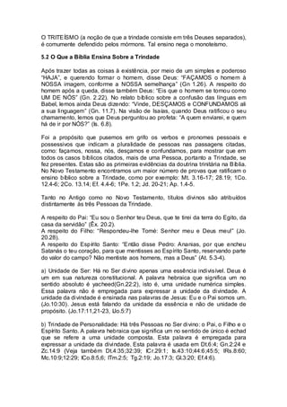O TRITEÍSMO (a noção de que a trindade consiste em três Deuses separados),
é comumente defendido pelos mórmons. Tal ensino nega o monoteísmo.
5.2 O Que a Bíblia Ensina Sobre a Trindade
Após trazer todas as coisas à existência, por meio de um simples e poderoso
“HAJA”, e querendo formar o homem, disse Deus: “FAÇAMOS o homem à
NOSSA imagem, conforme a NOSSA semelhança” (Gn 1.26). A respeito do
homem após a queda, disse também Deus: “Eis que o homem se tornou como
UM DE NÓS” (Gn. 2.22). No relato bíblico sobre a confusão das línguas em
Babel, lemos ainda Deus dizendo: “Vinde, DESÇAMOS e CONFUNDAMOS ali
a sua linguagem” (Gn. 11.7). Na visão de Isaías, quando Deus ratificou o seu
chamamento, lemos que Deus perguntou ao profeta: “A quem enviarei, e quem
há de ir por NÓS?” (Is. 6.8).
Foi a propósito que pusemos em grifo os verbos e pronomes pessoais e
possessivos que indicam a pluralidade de pessoas nas passagens citadas,
como: façamos, nossa, nós, desçamos e confundamos, para mostrar que em
todos os casos bíblicos citados, mais de uma Pessoa, portanto a Trindade, se
fez presentes. Estas são as primeiras evidências da doutrina trinitária na Bíblia.
No Novo Testamento encontramos um maior número de provas que ratificam o
ensino bíblico sobre a Trindade, como por exemplo: Mt. 3.16-17; 28.19; 1Co.
12.4-6; 2Co. 13.14; Ef. 4.4-6; 1Pe. 1.2; Jd. 20-21; Ap. 1.4-5.
Tanto no Antigo como no Novo Testamento, títulos divinos são atribuídos
distintamente às três Pessoas da Trindade.
A respeito do Pai: “Eu sou o Senhor teu Deus, que te tirei da terra do Egito, da
casa da servidão” (Êx. 20.2).
A respeito do Filho: “Respondeu-lhe Tomé: Senhor meu e Deus meu!” (Jo.
20.28).
A respeito do Espírito Santo: “Então disse Pedro: Ananias, por que encheu
Satanás o teu coração, para que mentisses ao Espírito Santo, reservando parte
do valor do campo? Não mentiste aos homens, mas a Deus” (At. 5.3-4).
a) Unidade de Ser: Há no Ser divino apenas uma essência indivisível. Deus é
um em sua natureza constitucional. A palavra hebraica que significa um no
sentido absoluto é yacheed(Gn.22:2), isto é, uma unidade numérica simples.
Essa palavra não é empregada para expressar a unidade da divindade. A
unidade da divindade é ensinada nas palavras de Jesus: Eu e o Pai somos um.
(Jo.10:30). Jesus está falando da unidade da essência e não de unidade de
propósito. (Jo.17:11,21-23, IJo.5:7)
b) Trindade de Personalidade: Há três Pessoas no Ser divino: o Pai, o Filho e o
Espírito Santo. A palavra hebraica que significa um no sentido de único é echad
que se refere a uma unidade composta. Esta palavra é empregada para
expressar a unidade da divindade. Esta palavra é usada em Dt.6:4; Gn.2:24 e
Zc.14:9 (Veja também Dt.4:35;32:39; ICr.29:1; Is.43:10;44:6;45:5; IRs.8:60;
Mc.10:9;12:29; ICo.8:5,6; ITm.2:5; Tg.2:19; Jo.17:3; Gl.3:20; Ef.4:6).
 