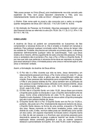 “Não posso pensar no Único [Deus], pois imediatamente me sinto cercado pelo
esplendor do Três; nem posso descobrir claramente o Três, pois sou
instantaneamente trazido de volta ao Único”. (Gregório de Nazianzo).
c) Elohim: Este nome está no plural e não concorda com o verbo no singular
quando designativo de Deus (Gn.1:26;3:22; 11:6,7;20:13;48:15; Is.6:8)
d) Há distinção de Pessoas na Divindade: Algumas passagens mostram uma
das Pessoas divinas se referindo à outra (Gn.19:24; Os.1:7; Zc.3:1,2; IITm.1:18;
Sl.110:1; Hb.1:9).
CONCLUSÃO
A doutrina de Deus só poderá ser compreendida se buscarmos de fato
compreender a natureza divina em si. Ela é simples e imutável em natureza e
essência. Para esboçar qualquer conclusão sobre Deus, temos de lançar mão
da unidade da Trindade, ela precisa ser colocada no primeiro plano, e devemos
abandonar definitivamente qualquer idéia de subordinação. Tudo que Deus
revelou de si mesmo, afirmou igualmente de cada uma das três pessoas. O Deus
único e verdadeiro não é somente o Pai, mas o Pai, o Filho e o Espírito Santo. É
por isso que tudo que pertence à natureza divina deve ser expresso no singular,
pois essa natureza é única. A trindade possui uma única e indivisível ação e uma
única e indivisível vontade.
Assim, a formulação da doutrina de Deus afirma:
1) O Pai não é o filho: durante sua vida na terra, Jesus demonstrou um
relacionamento pessoal com Deus, o Pai. Como vimos em João 17, Jesus
orou ao Pai e falou sobre a glória que eles compartilharam antes da
criação. Duas pessoas são necessárias para compartilhar algo, portanto,
o Filho é uma pessoa distinta do Pai. Jesus também tem os atributos de
uma pessoa e experimentou esses atributos como pessoa distinta. Jesus
tem conhecimento, inteligência (Jo. 2.24; 16.30; 18.37) e vontade (Lc
22.42; João 5.30; 6.38).
2) O Filho não é o Espírito Santo: em João 15.26, Jesus disse que enviaria
o Espirito para ajudar os discípulos e que o Espírito daria testemunho de
Jesus. Como vimos anteriormente em João 14.16, Jesus disse que o
Espírito é outro Ajudador. O discurso de Jesus sobre o Espírito pressupõe
que ele é uma pessoa distinta de Jesus.
3) O Espírito Santo não é o Pai: O Espírito Santo vem do Pai (Jo 15.26) e,
portanto, não pode ser o Pai. Imediatamente depois do batismo de Jesus,
o Espírito Santo desceu na forma de uma pomba, enquanto o Pai falou
dos céus. Nesse momento os três foram revelados juntos, cada qual
distinto do outro. Então, nenhum deles pode ser identificado como sendo
um dos outros. Um aspecto importante no Estudo sobre o Espírito Santo
é o fato de ele ser pessoal, e a Escritura usar pronomes pessoais para
descrevê-lo, apesar de, no grego, a palavra “espirito” ser neutra. A Única
explicação dessa anomalia gramatical é que os autores quiseram
destacar a personalidade do Espírito. Em João 15.26 o autor empregou o
 