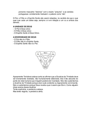 pronome masculino “ekeinos” com o neutro “pneuma” e as versões
portuguesas corretamente traduzem a palavra como “ele”.
O Pai, o Filho e o Espírito Santo são assim relações, no sentido de que o que
quer que cada um deles seja, sempre o é em relação a um ou a ambos dos
demais.
A UNIDADE DE DEUS
- O Pai é Deus único
- O Filho é Deus único
- O Espírito Santo é Deus Único.
A DIVERSIDADE DE DEUS
- O Pai não é o Filho.
- O Filho não é o Espírito Santo.
- O Espírito Santo não é o Pai.
Aparamente Tertuliano estava certo ao afirmar que a Doutrina da Trindade deve
ser divinamente revelada, não humanamente elaborada. Ela é tão absurda do
ponto de vista humano que ninguém poderia ter inventado. Nós não sustentamos
a doutrina da Trindade porque ela é auto evidente ou logicamente convincente.
Nós a sustentamos porque Deus revelou que é assim que Ele é. Como alguém
disse acerca dessa doutrina:
Tente explicá-la, e perderá a cabeça.
Mas tente negá-la, e perderá a alma.
 