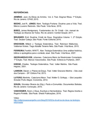 REFERÊNCIAS:
ARMÍNIO, Jacó. As Obras de Armínio. Vol. 2. Trad. Degmar Ribas. 1ª Edição.
Rio de Janeiro: CPAD, 2015.
BEEKE, Joel R.; JONES, Mark. Teologia Puritana: Doutrina para a Vida. Trad.
Márcio Loureiro Redondo. São Paulo: Vida Nova, 2016.
BOICE, James Montgomery. Fundamentos da Fé Cristã – Um manual de
Teologia ao Alcance de Todos. Rio de Janeiro: Central Gospel, 2011.
BRUNNER, Emil. Doutrina Cristã de Deus. Dogmática Volume 1. 2ª Edição.
Trad. Deuber Calaça. São Paulo: Fonte Editorial, 2010.
ERICKSON, Millard J. Teologia Sistemática. Trad. Robinson Malkomes,
Valdemar Kroker, Tiago Abdalla Teixeira Neto. São Paulo: Vida Nova, 2015.
FERREIRA,Franklin; MYATT, Alan. Teologia Sistemática: Uma análise histórica,
bíblica e apologética para o contexto atual. São Paulo: Vida Nova, 2007.
GEERHARDUS VOS, Johannes. Catecismo Maior de Westminster Comentado.
1ª Edição. Trad. Marcos Vasconcelos. São Paulo: Editora os Puritanos, 2007.
HODGE, Charles. Teologia Sistemática. Trad. Valter Martins. São Paulo:
Hagnos, 2001.
LAWSON, Steven J. Pilares da Graça. Trad. Valter Graciano Martins – São José
dos Campos – SP: Editora Fiel, 2013.
LUTERO, Martinho. Catecismo Maior. Trad. Walter O. Schlupp. – São Leopoldo:
Sinodal; Porto Alegre: Concórdia, 2012.
SOUZA, Sócrates Oliveira de (Org.). Pacto e Comunhão: Documentos Batistas.
Rio de Janeiro: Convicção, 2010.
VANHOOZER, Kevin J. Deus, Escritura e Hermenêutica. Trad. Regina Aranha e
Rogério Portella. São Paulo: Shedd Publicações, 2016.
Vídeo:
http://voltemosaoevangelho.com/blog/2016/02/a-doutrina-de-deus-na-teologia-
reformada/
 