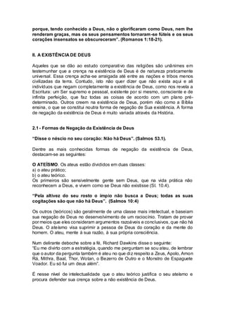 porque, tendo conhecido a Deus, não o glorificaram como Deus, nem lhe
renderam graças, mas os seus pensamentos tornaram-se fúteis e os seus
corações insensatos se obscureceram”. (Romanos 1:18-21).
II. A EXISTÊNCIA DE DEUS
Aqueles que se dão ao estudo comparativo das religiões são unânimes em
testemunhar que a crença na existência de Deus é de natureza praticamente
universal. Essa crença acha-se arraigada até entre as nações e tribos menos
civilizadas da terra. Contudo, isto não quer dizer que não exista aqui e ali
indivíduos que negam completamente a existência de Deus, como nos revela a
Escritura: um Ser supremo e pessoal, existente por si mesmo, consciente e de
infinita perfeição, que faz todas as coisas de acordo com um plano pré-
determinado. Outros creem na existência de Deus, porém não como a Bíblia
ensina, o que se constitui noutra forma de negação de Sua existência. A forma
de negação da existência de Deus é muito variada através da História.
2.1- Formas de Negação da Existência de Deus
“Disse o néscio no seu coração: Não há Deus”. (Salmos 53.1).
Dentre as mais conhecidas formas de negação da existência de Deus,
destacam-se as seguintes:
O ATEÍSMO. Os ateus estão divididos em duas classes:
a) o ateu prático;
b) o ateu teórico.
Os primeiros são sensivelmente gente sem Deus, que na vida prática não
reconhecem a Deus, e vivem como se Deus não existisse (SI. 10.4).
“Pela altivez do seu rosto o ímpio não busca a Deus; todas as suas
cogitações são que não há Deus”. (Salmos 10:4)
Os outros (teóricos) são geralmente de uma classe mais intelectual, e baseiam
sua negação de Deus no desenvolvimento de um raciocínio. Tratam de provar
por meios que eles consideram argumentos razoáveis e conclusivos, que não há
Deus. O ateísmo visa suprimir a pessoa de Deus do coração e da mente do
homem. O ateu, mente à sua razão, à sua própria consciência.
Num delirante deboche sobre a fé, Richard Dawkins disse o seguinte:
“Eu me divirto com a estratégia, quando me perguntam se sou ateu, de lembrar
que o autor da pergunta também é ateu no que diz respeito a Zeus, Apolo, Amon
Rá, Mithra, Baal, Thor, Wotan, o Bezerro de Outro e o Monstro de Espaguete
Voador. Eu só fui um deus além”.
É nesse nível de intelectualidade que o ateu teórico justifica o seu ateísmo e
procura defender sua crença sobre a não existência de Deus.
 