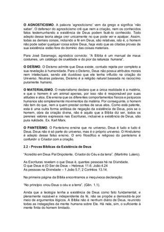 O AGNOSTICISMO. A palavra ‘agnosticismo’ vem da grego e significa ‘não
saber’. O defensor do agnosticismo crê que nem a criação, nem os conhecidos
fatos testemunhando a existência de Deus podem fazê-lo conhecido. Todo
adepto dessa teoria alega crer unicamente no que pode ver e apalpar. Assim,
todas as demais coisas, incluindo a fé em Deus, são relativas, isto é, o homem
não pode saber qualquer coisa sobre Deus, haja visto que as citadas provas de
sua existência estão fora do domínio das coisas materiais.
Para José Saramago, agnóstico convicto: “A Bíblia é um manual de maus
costumes, um catálogo de crueldade e do pior da natureza humana”.
O DEÍSMO. O Deísmo admite que Deus existe, contudo rejeita por completo a
sua revelação à humanidade. Para o Deísmo, Deus não possui atributos morais
nem intelectuais, sendo até duvidoso que ele tenha influído na criação do
Universo. Noutras palavras, Deísmo é a religião natural baseada no raciocínio
puramente humano.
O MATERIALISMO. O materialismo declara que a única realidade é a matéria,
e que o homem é um animal apenas, por isso não é responsável por suas
atitudes e atos. Ele ensina que os diferentes comportamentos físicos e psíquicos
humanos são simplesmente movimentos da matéria. Por conseguinte, o homem
não tem do que, nem a quem prestar contas de seus atos. Como está patente,
esta é uma outra forma ardilosa de negação da existência de Deus, pois se o
homem, obra da criação divina, não é aquilo que a Bíblia diz ser, todos os
perenes valores expressos nas Escrituras, inclusive a existência de Deus, são
pura nulidade. Ex. Karl Marx.
O PANTEÍSMO. O Panteísmo ensina que no universo, Deus é tudo e tudo é
Deus. Deus não é só parte do universo, mas é o próprio universo. O Hinduísmo
é adepto desse falso ensino. O erro filosófico e religioso do panteísmo é
confundir o Criador com a criação.
2.2 - Provas Bíblicas da Existência de Deus
“Acredito em Deus Pai Onipotente, Criador do Céu e da terra”. (Martinho Lutero).
As Escrituras revelam o que Deus é, quantas pessoas há na Divindade.
O que Deus é (O Ser de Deus – Hebreus 11.6; João 4.24
As pessoas na Divindade – 1 João 5.7; 2 Coríntios 13.14.
Na primeira página da Bíblia encontramos a inequívoca declaração:
“No princípio criou Deus o céu e a terra”. (Gên. 1.1).
Ainda que a teologia tenha a existência de Deus como fato fundamental, e
plenamente razoável e independente da fé, não se propõe a demostrá-la por
meio de argumentos lógicos. A Bíblia não é nenhum diário de Deus, reunindo
todas as indagações da mente humana sobre Ele. Há nela, sim, o suficiente à
mente finita do homem limitado.
 