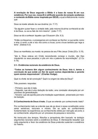A revelação de Deus segundo a Bíblia é a base da nossa fé em sua
existência. Por sua vez, nossa fé é edificada quando de coração aceitamos
o conteúdo da Bíblia como inspirada por DEUS, a qual enfaticamente mostra
que:
Deus se revela através da sua doutrina (Jo. 7.17):
“Se alguém quiser fazer a vontade dele, pela mesma doutrina conhecerá se ela
é de Deus, ou se eu falo de mim mesmo”. (João 7.17)
Deus se dá a conhecer àqueles que O buscam (Os. 6.3);
“Então conheçamos, e prossigamos em conhecer ao Senhor; a sua saída, como
a alva, é certa; e ele a nós virá como a chuva, como chuva serôdia que rega a
terra”. (Oséias 6.3)
Deus se manifestou ao mundo na pessoa de seu Filho Jesus Cristo (2Co. 5.19).
“Isto é, Deus estava em Cristo reconciliando consigo o mundo, não lhes
imputando os seus pecados; e pôs em nós a palavra da reconciliação”. (2 Co
5.19).
2.5 - Evidências racionais da existência de Deus.
“Todos os homens têm algum conhecimento de Deus. Isto é, temos a
convicção de que existe um Ser de quem somos dependentes e perante
quem somos responsáveis”. (Charles Hodge).
Qual é a fonte de tal convicção? Qual é a origem da idéia de Deus?
Três possíveis respostas:
- Primeiro, que ela é inata.
- Segundo, que ela é uma dedução da razão, uma conclusão alcançada por um
processo de generalização.
- Terceiro: que ela aponta para uma revelação supernatural, preservada por meio
de tradição.
O Conhecimento de Deus é Inato. O que se entende por conhecimento Inato?
Por conhecimento inato se entende que ele se deve à nossa constituição como
seres sensitivos, racionais e morais. Ele se opõe ao conhecimento
fundamentado na experiência; ao conhecimento obtido por instrução ab extra; e
ao conhecimento adquirido por um processo de pesquisa e raciocínio.
No transcurso dos tempos, filósofos e pensadores têm buscado na teologia
argumentos racionais sobre a existência de Deus. É interessante ressaltar que
cada argumento a favor da existência de Deus pretende sustentar a existência
do Teísmo.
 