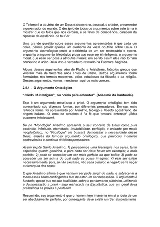 O Teísmo é a doutrina de um Deus extraterreno, pessoal, o criador, preservador
e governador do mundo. O desígnio de todos os argumentos sobre este tema é
mostrar que os fatos que nos cercam, e os fatos da consciência, carecem da
hipótese da existência de tal Ser.
Uma grande questão sobre esses argumentos apresentados é que cada um
deles, parece provar apenas um elemento da vasta doutrina sobre Deus. O
argumento cosmológico prova a existência de um ser necessário e eterno,
enquanto o argumento teleológico prova que esse ser é inteligente, o argumento
moral, que esse ser possui atributos morais; em sendo assim eles não tornam
conhecido o único Deus vivo e verdadeiro revelado na Escritura Sagrada.
Alguns desses argumentos vêm de Platão e Aristóteles, filósofos gregos que
viveram mais de trezentos anos antes de Cristo. Outros argumentos foram
formulados nos tempos modernos, pelos estudiosos da filosofia e da religião.
Desses argumentos, vamos mencionar aqui os mais comuns.
2.5.1 - O Argumento Ontológico
“Credo ut intelligam”, ou "creio para entender”. (Anselmo da Cantuária).
Este é um argumento metafísico a priori. O argumento ontológico tem sido
apresentado sob diversas formas, por diferentes pensadores. Em sua mais
refinada forma, foi apresentado por Anselmo, teólogo e filósofo agostiniano, de
origem italiana. O lema de Anselmo é "a fé que procura entender" (fides
quaerens intellectum).
Se no "Monológio" Anselmo apresenta o seu conceito de Deus como pura
essência, infinitude, eternidade, imutabilidade, perfeição e unidade (ao modo
neoplatônico), no "Proslógio" ele buscará demonstrar a necessidade desse
Deus, através do famoso argumento ontológico, que provocou inúmeras
controvérsias e continua dividindo pensadores.
Assim expõe Santo Anselmo: 1) percebemos uma hierarquia nos seres, tanto
específica quanto genérica, e para cada ser deve haver um exemplar, o mais
perfeito; 2) pode-se conceber um ser mais perfeito do que todos; 3) pode-se
conceber um ser acima do qual nada se possa imaginar; 4) este ser existe
necessariamente, pois, se não existisse, não seria o maior, e negá-lo seria negar
a hierarquia dos seres.
O que Anselmo afirma é que nenhum ser pode surgir do nada, e subjacente a
todos esses seres contingentes tem de estar um ser necessário. O argumento é
fundado, quase que na sua totalidade, sobre o pensamento platônico, utilizando
a demonstração a priori - algo rechaçada na Escolástica, que em geral dava
preferência às provas a posteriori.
Resumindo, seu argumento é que o homem tem imanente em si a ideia de um
ser absolutamente perfeito, por conseguinte deve existir um Ser absolutamente
 