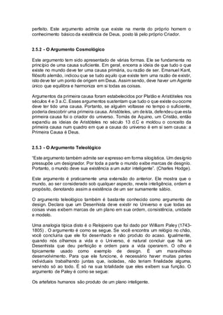 perfeito. Este argumento admite que existe na mente do próprio homem o
conhecimento básico da existência de Deus, posto lá pelo próprio Criador.
2.5.2 - O Argumento Cosmológico
Este argumento tem sido apresentado de várias formas. Ele se fundamenta no
princípio de uma causa suficiente. Em geral, encerra a ideia de que tudo o que
existe no mundo deve ter uma causa primária, ou razão de ser. Emanuel Kant,
filósofo alemão, indicou que se tudo aquilo que existe tem uma razão de existir,
isto deve ter um ponto de origem em Deus. Assim sendo, deve haver um Agente
único que equilibra e harmoniza em si todas as coisas.
Argumentos da primeira causa foram estabelecidos por Platão e Aristóteles nos
séculos 4 e 3 a.C. Esses argumentos sustentam que tudo o que existe ou ocorre
deve ter tido uma causa. Portanto, se alguém voltasse no tempo o suficiente,
poderia descobrir uma primeira causa. Aristóteles, um deísta, defendeu que esta
primeira causa foi o criador do universo. Tomás de Aquino, um Cristão, então
expandiu as ideias de Aristóteles no século 13 d.C e moldou o conceito da
primeira causa num quadro em que a causa do universo é em si sem causa: a
Primeira Causa é Deus.
2.5.3 - O Argumento Teleológico
“Este argumento também admite ser expresso em forma silogística. Um desígnio
pressupõe um designador. Por toda a parte o mundo exibe marcas de desgnío.
Portanto, o mundo deve sua existência a um autor inteligente”. (Charles Hodge).
Este argumento é praticamente uma extensão do anterior. Ele mostra que o
mundo, ao ser considerado sob qualquer aspecto, revela inteligência, ordem e
propósito, denotando assim a existência de um ser sumamente sábio.
O argumento teleológico também é bastante conhecido como argumento de
design. Declara que um Desenhista deve existir no Universo e que todas as
coisas vivas exibem marcas de um plano em sua ordem, consistência, unidade
e modelo.
Uma analogia típica disto é o Relojoeiro que foi dado por William Paley (1743-
1805) . O argumento é como se segue. Se você encontra um relógio no chão,
você concluiria que ele foi desenhado e não produto do acaso. Igualmente,
quando nós olhamos a vida e o Universo, é natural concluir que há um
Desenhista que deu perfeição e ordem para a vida operarem. O olho é
tipicamente usado como exemplo de design. É um maravilhoso
desenvolvimento. Para que ele funcione, é necessário haver muitas partes
individuais trabalhando juntas que, isoladas, não teriam finalidade alguma,
servindo só ao todo. É só na sua totalidade que eles exibem sua função. O
argumento de Paley é como se segue:
Os artefatos humanos são produto de um plano inteligente.
 