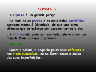 SÓCRATES . A  riqueza  é um grande perigo. . As mais belas  preces  e os mais belos  sacrifícios  agradam menos à Divindade, do que uma alma virtuosa que se esforça por assemelhar-se a ela. . A  virtude  não pode ser ensinada, ela vem por um dom de Deus aos que a possuem. Espiritismo  .  Quem a possui, a adquiriu pelos seus  esforços  e   nas  vidas sucessivas , ao se livrar pouco a pouco das suas imperfeições. 