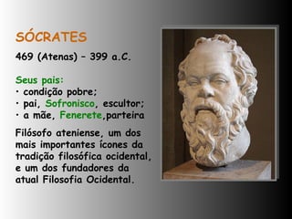 SÓCRATES 469 (Atenas) – 399 a.C. Seus pais: condição pobre;  pai,  Sofronisco , escultor;  a mãe,  Fenerete ,parteira  Filósofo ateniense, um dos mais importantes ícones da tradição filosófica ocidental, e um dos fundadores da atual Filosofia Ocidental. 