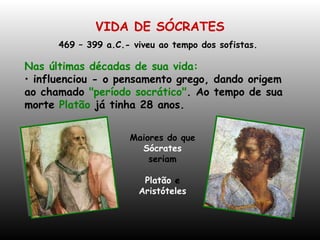 VIDA DE SÓCRATES 469 – 399 a.C.- viveu ao tempo dos sofistas.  Nas últimas décadas de sua vida: influenciou - o pensamento grego, dando origem ao chamado  "período socrático" . Ao tempo de sua morte  Platão  já tinha 28 anos.  Maiores do que  Sócrates  seriam Platão  e  Aristóteles 
