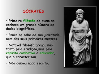 SÓCRATES Primeiro  filósofo  de quem se conhece um grande número de dados biográficos. Pouco se sabe de sua juventude, nem dos seus primeiros mestres.  Notável filósofo grego, não tanto pela erudição,mas pelo  espírito combativo  e  educador ,  que o caracterizou. Não deixou nada escrito. 
