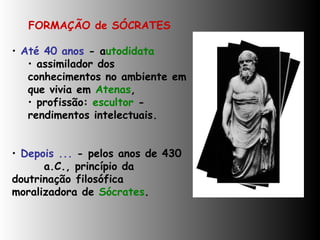 FORMAÇÃO de SÓCRATES Até 40 anos  - a utodidata  assimilador dos conhecimentos no ambiente em que vivia em  Atenas ,  profissão:  escultor  - rendimentos intelectuais. Depois ...  - pelos anos de 430 a.C., princípio da  doutrinação  filosófica  moralizadora de  Sócrates .    