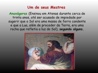 Um de seus Mestres   Anaxágoras  (Ensinou em Atenas durante cerca de trinta anos, até ser acusado de impiedade por sugerir que o Sol era uma massa de ferro candente e que a Lua, além de proceder da Terra, era uma rocha que refletia a luz do Sol),   segundo alguns. 