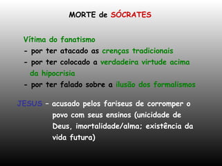 MORTE de  SÓCRATES Vítima do fanatismo - por ter atacado as  crenças tradicionais - por ter colocado a  verdadeira virtude acima da hipocrisia - por ter falado sobre a  ilusão dos formalismos JESUS   –   acusado pelos fariseus de corromper o povo com seus ensinos (unicidade de Deus, imortalidade/alma; existência da  vida futura)  