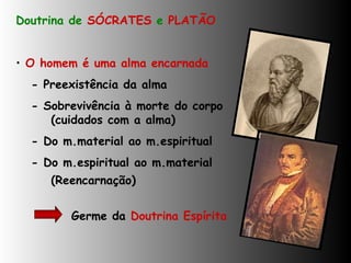 Doutrina de  SÓCRATES  e  PLATÃO O homem é uma alma encarnada - Preexistência da alma - Sobrevivência à morte do corpo  (cuidados com a alma)  - Do m.material ao m.espiritual - Do m.espiritual ao m.material  (Reencarnação)   Germe da  Doutrina Espírita 