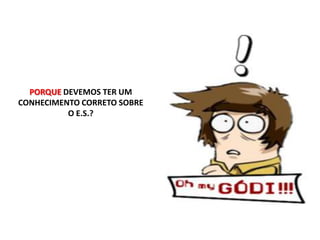 PORQUE DEVEMOS TER UM CONHECIMENTO CORRETO SOBRE O E.S.?