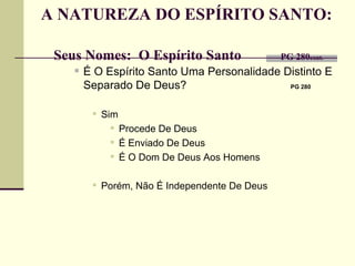A NATUREZA DO ESPÍRITO SANTO:    Seus Nomes:  O Espírito Santo    PG 280 cont. É O Espírito Santo Uma Personalidade Distinto E Separado De Deus?   PG 280   Sim Procede De Deus É Enviado De Deus É O Dom De Deus Aos Homens Porém, Não É Independente De Deus 