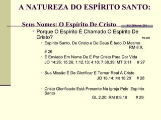 A NATUREZA DO ESPÍRITO SANTO:  Seus Nomes: O Espírito De Cristo    PG 280cont. 281 Porque O Espírito É Chamado O Espírito De Cristo?    PG 281   Espírito Santo, De Cristo e De Deus É tudo O Mesmo  RM 8:9,  # 26 É Enviado Em Nome De E Por Cristo Para Dar Vida  JO  14:26; 15:26;  1:12,13; 4:10; 7:38,39; MT 3:11  # 27 Sua Missão É De Glorificar E Tornar Real A Cristo  JO 16.14;  Mt 18:20   # 28 Cristo Glorificado Está Presente Na Igreja Pelo  Espírito Santo    GL 2.20; RM 8:9,10   # 29    