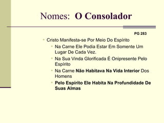 Nomes:  O Consolador   PG 283   Cristo Manifesta-se Por Meio Do Espírito Na Carne Ele Podia Estar Em Somente Um Lugar De Cada Vez.  Na Sua Vinda Glorificada É Onipresente Pelo Espírito Na Carne  Não Habitava   Na Vida Interior  Dos Homens Pelo Espírito Ele Habita Na Profundidade De Suas Almas 