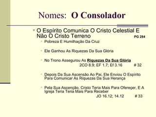 Nomes:  O Consolador O Espírito Comunica O Cristo Celestial E  Não O Cristo Terreno   PG 284   Pobreza E Humilhação Da Cruz    Ele Ganhou As Riquezas Da Sua Glória No Trono Assegurou As  Riquezas Da Sua Glória 2CO 8.9; EF 1.7; Ef 3.16    # 32  Depois Da Sua Ascensão Ao Pai, Ele Enviou O Espírito Para Comunicar As Riquezas Da Sua Herança Pela Sua Ascenção, Cristo Teria Mais Para Ofereçer, E A Igreja Teria Teria Mais Para Receber   JO 16.12; 14.12  # 33 
