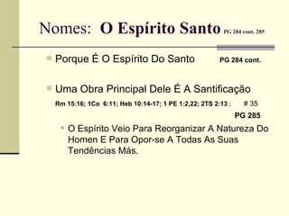Nomes:  O Espírito Santo   PG 284 cont. 285 Porque É O Espírito Do Santo   PG 284 cont.   Uma Obra Principal Dele É A Santificação Rm 15:16; 1Co  6:11; Heb 10:14-17; 1 PE 1:2,22; 2TS 2:13  ;    # 35     PG 285   O Espírito Veio Para Reorganizar A Natureza Do Homen E Para Opor-se A Todas As Suas  Tendências Más. 