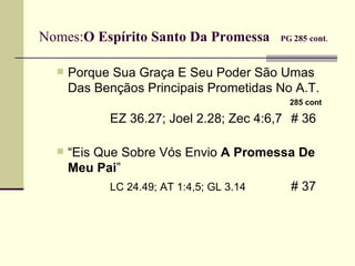 Nomes: O Espírito Santo Da Promessa  PG   285 cont .   Porque Sua Graça E Seu Poder São Umas Das Bençãos Principais Prometidas No A.T.   285 cont EZ 36.27; Joel 2.28;  Zec 4:6,7   # 36  “ Eis Que Sobre Vós Envio  A Promessa De Meu Pai ”  LC 24.49; AT 1:4,5; GL 3.14   # 37  