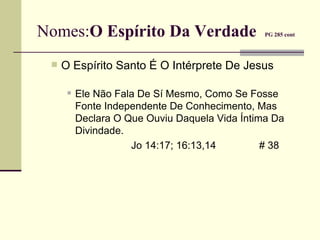 Nomes: O Espírito Da Verdade  PG 285 cont   O Espírito Santo É O Intérprete De Jesus  Ele Não Fala De Sí Mesmo, Como Se Fosse Fonte Independente De Conhecimento, Mas Declara O Que Ouviu Daquela Vida Íntima Da Divindade. Jo 14:17; 16:13,14 # 38 