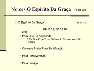 Nomes: O Espírito Da Graça   PG 285 cont.   O Espírito Da Graça   PG 285 cont.     HB 10.29;  ZC 12.10     # 39;  Para Que Se Arrependa É Ele Que Pode Tocar O Coração Convencendo Do Pecado  Concede Poder Para Santificação Para Perseverança Para Serviço 