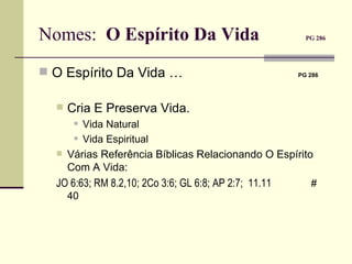 Nomes:  O Espírito Da Vida   PG 286   O Espírito Da Vida …     PG 286   Cria E Preserva Vida.   Vida Natural Vida Espiritual Várias Referência Bíblicas Relacionando O Espírito Com A Vida:  JO 6:63; RM  8.2, 10; 2Co 3:6; GL 6:8; AP 2:7;   11.11   # 40 