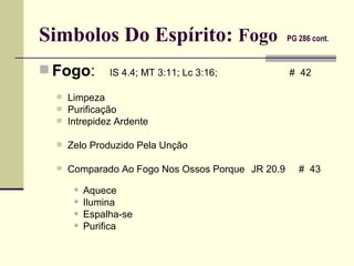 Simbolos Do Espírito:  Fogo   PG 286 cont.   Fogo :   IS 4.4; MT 3:11; Lc 3:16;   #  42 Limpeza  Purificação Intrepidez Ardente Zelo Produzido Pela Unção Comparado Ao Fogo Nos Ossos Porque JR 20.9  #  43  Aquece Ilumina Espalha-se Purifica 