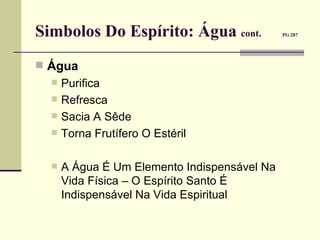 Simbolos Do Espírito: Água  cont.   PG 287   Água   Purifica Refresca Sacia A Sêde Torna Frutífero O Estéril A Água É Um Elemento Indispensável Na Vida Física – O Espírito Santo É Indispensável Na Vida Espiritual 