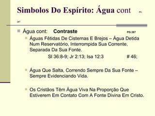 Simbolos Do Espírito: Água  cont   PG 287   Água cont:   Contraste     PG 287   Águas Fêtidas De Cisternas E Brejos – Água Detida Num Reservatório, Interrompida Sua Corrente, Separada Da Sua Fonte.  Sl 36:8-9; Jr 2:13; Isa 12:3     # 46;  Água Que Salta, Correndo Sempre Da Sua Fonte – Sempre Evidenciando Vida. Os Cristãos Têm Água Viva Na Proporção Que Estiverem Em Contato Com A Fonte Divina Em Cristo. 