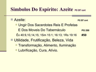 Simbolos Do Espírito: Azeite   PG 287 cont   Azeite:     PG 287 cont   Ungir Dos Sacerdotes Reis E Profetas E Dos Moveis Do Tabernáculo   PG 288   Êx 40:9,10,14,15; 1Sm 15:1; 16:13; 1Rs 19:16  #50 Utilidade, Frutificação, Beleza, Vida Transformação, Alimento, Iluminação Lubrificação, Cura, Alívio. 