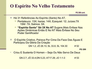 O Espírito No Velho Testamento    PG 288 cont.   Há 31 Referências Ao Espírito (Santo) No AT. Pentateuco: 13X; Isaías: 14X; Ezequiel: 12; Juízes:7X  1SM: 7X; Salmos: 5X. “ Espírito Santo” Só 3X No AT  Sugere Mais Enfase Nas  Ações Dinâmicas Então E No NT Mais Ênfase No Seu Poder Santificador  O Espírito Criativo, Pairava Por Cima Da Face Das Águas E Participou Da Glória Da Criação GN 1.2; JÓ 26.13; SL 33.6; SL 104.30  # 52   PG 289 Criou E Sustenta O Homen – Seja Ou Não Servo De Deus     GN 2.7; JÓ 33.4;DN 5.23; AT17.28; JO 1:1-3  # 53 