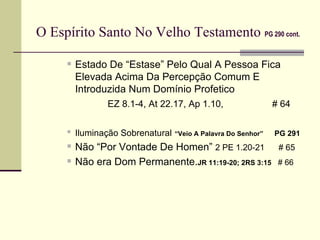 O Espírito Santo No Velho Testamento   PG 290 cont.   Estado De “Estase” Pelo Qual A Pessoa Fica Elevada Acima Da Percepção Comum E Introduzida Num Domínio Profetico   EZ 8.1-4, At 22.17, Ap 1.10,    # 64 Iluminação Sobrenatural   “Veio A Palavra Do Senhor”  PG 291 Não “Por Vontade De Homen”  2 PE 1.20-21  # 65  Não era Dom Permanente. JR 11:19-20; 2RS 3:15   # 66   
