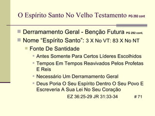 O Espírito Santo No Velho Testamento   PG 292 cont Derramamento Geral - Benção Futura  PG 292 cont.   Nome “Espírito Santo”:  3 X No VT: 83 X No NT Fonte De Santidade Antes Somente Para Certos Líderes Escolhidos Tempos Em Tempos Reavivados Pelos Profetas E Reis Necessário Um Derramamento Geral Deus Poria O Seu Espírito Dentro O Seu Povo E Escreveria A Sua Lei No Seu Coração    EZ 36:25-29 JR 31:33-34   # 71 
