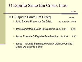 O Espírito Santo Em Cristo: Intro    PG 296 O Espírito Santo Em Cristo[   PG 296 João Batista Precursor De Cristo   Jo 1.15-34  # 88 Jesus Aumentava E João Batista Diminuia   Jo 3.30  # 89 Jesus Possuia O Espírito Sem Medida  Jo 3.34  # 90 Jesus – Grande Inspiração Para A Vida Do Cristão Cheia Do Espírito Santo 