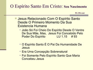 O Espírito Santo Em Cristo:   Seu Nascimento     PG 296 cont Jesus Relacionado Com O Espírito Santo Desde O Primeiro Momento Da Sua Existencia Humana João Só Foi Cheio Do Espírito Desde O Ventre De Sua Mãe, Mas,   Jesus Foi Concebido Pelo Poder Do Espírito  LU 1.15  # 93 O Espírito Santo É O Pai Da Humanidade De Jesus Era Uma Concepção Sobrenatural Foi Somente Pelo Espírito Santo Que Maria Concebeu Jesus 