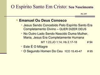 O Espírito Santo Em Cristo:   Seu Nascimento     PG 297  Emanuel Ou Deus Conosco Jesus Sendo Concebido Pelo Espírito Santo Era Completamento Divino –  QUER DIZER DEUS No Outro Lado Sendo Nascido Duma Mulher, Maria, Jesus Era Completamente Humana MT 1:23;JO 1:14; Hb 2.17-18   # 94 Este É O Milagre O Segundo Homen Do Ceu  1CO 15.45-47  # 95 