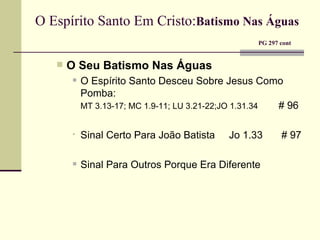 O Espírito Santo Em Cristo: Batismo Nas Águas     PG 297 cont O Seu Batismo Nas Águas O Espírito Santo Desceu Sobre Jesus Como Pomba:  MT 3.13-17; MC 1.9-11; LU 3.21-22;JO 1.31.34     # 96 Sinal Certo Para João Batista  Jo 1.33   # 97 Sinal Para Outros Porque Era Diferente 