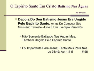 O Espírito Santo Em Cristo: Batismo Nas Águas     PG 297 cont Depois,Do Seu Batismo Jesus Era Ungido Pelo Espírito Santo ,  Antes De Começar Seu Ministério Terreste –Este É Um Exemplo Para Nós Não Somente Batizado Nas Águas Mas, Tambem Ungido Pelo Espírito Santo    Foi Importante Para Jesus; Tanto Mais Para Nós    Lc 24:49; Act 1:4-5   # 98  