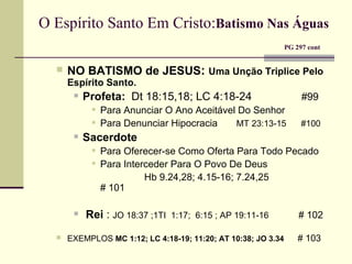 O Espírito Santo Em Cristo: Batismo Nas Águas     PG 297 cont NO BATISMO de JESUS :   Uma Unção Triplice Pelo Espírito Santo. Profeta:   Dt 18:15,18; LC 4:18-24  #99 Para Anunciar O Ano Aceitável Do Senhor Para Denunciar Hipocracia  MT 23:13-15  #100   Sacerdote Para Oferecer-se Como Oferta Para Todo Pecado Para Interceder Para O Povo De Deus Hb 9.24,28; 4.15-16; 7.24,25    # 101 Rei  :  JO 18:37 ;1TI  1:17;  6:15 ; AP 19:11-16   # 102 EXEMPLOS  MC 1:12; LC 4:18-19; 11:20; AT 10:38; JO 3.34   # 103 