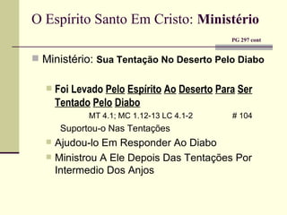 O Espírito Santo Em Cristo:   Ministério     PG 297 cont Ministério:  Sua Tentação No Deserto Pelo Diabo Foi Levado  Pelo   Espírito   Ao   Deserto   Para   Ser   Tentado   Pelo   Diabo MT 4.1; MC 1.12-13 LC 4.1-2    # 104 Suportou-o Nas Tentações Ajudou-lo Em Responder Ao Diabo Ministrou A Ele Depois Das Tentações Por Intermedio Dos Anjos 