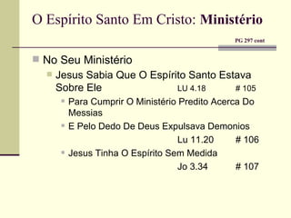 O Espírito Santo Em Cristo:   Ministério     PG 297 cont No Seu Ministério Jesus Sabia Que O Espírito Santo Estava Sobre Ele LU 4.18 # 105 Para Cumprir O Ministério Predito Acerca Do Messias E Pelo Dedo De Deus Expulsava Demonios Lu 11.20 # 106 Jesus Tinha O Espírito Sem Medida Jo 3.34 # 107 