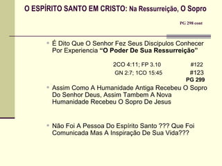 O ESPÍRITO SANTO EM CRISTO:  Na Ressurreição,  O Sopro   PG 298 cont   É Dito Que O Senhor Fez Seus Discipulos Conhecer Por Experiencia  “O Poder De Sua Ressurreição”     2CO 4:11;  FP 3.10    #122   GN 2:7; 1CO 15:45    #123   PG 299   Assim Como A Humanidade Antiga Recebeu O Sopro Do Senhor Deus, Assim Tambem A Nova Humanidade Recebeu O Sopro De Jesus   Não Foi A Pessoa Do Espírito Santo ??? Que Foi Comunicada Mas A Inspiração De Sua Vida??? 