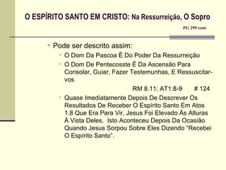O ESPÍRITO SANTO EM CRISTO:  Na Ressurreição,  O Sopro   PG 299 cont Pode ser descrito assim: O Dom Da Pascoa É Do Poder Da Ressurreição O Dom De Pentecosste É Da Ascensão Para Consolar, Guiar, Fazer Testemunhas, E Ressuscitar-vos   RM 8.11; AT1:8-9  # 124 Quase Imediatamente Depois De Descrever Os Resultados De Receber O Espírito Santo Em Atos 1.8 Que Era Para Vir, Jesus Foi Elevado Às Alturas À Vista Deles.  Isto Aconteceu Depois Da Ocasião Quando Jesus Sorpou Sobre Eles Dizendo “Recebei O Espírito Santo”. 