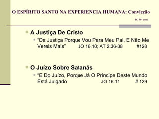 O ESPÍRITO SANTO NA EXPERIENCIA HUMANA: Convicção     PG 301 cont. A Justiça De Cristo “ Da Justiça Porque Vou Para Meu Pai, E Não Me Vereis Mais”  JO 16.10; AT 2.36-38    #128 O Juízo Sobre Satanás “ E Do Juízo, Porque Já O Príncipe Deste Mundo Está Julgado   JO 16.11   # 129   