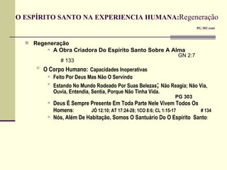 O ESPÍRITO SANTO NA EXPERIENCIA HUMANA: Regeneração     PG 302 cont Regeneração A Obra Criadora Do Espírito Santo Sobre A Alma         GN 2:7  # 133 O Corpo Humano:   Capacidades Inoperativas Feito Por Deus Mas Não O Servindo Estando No Mundo Rodeado Por Suas Belezas ;  Não Reagia; Não Via, Ouvia, Entendia, Sentia, Porque Não Tinha Vida.         PG 303 Deus É Sempre Presente Em Toda Parte Nele Vivem Todos Os Homens :   JÓ 12:10; AT 17:24-28; 1CO 8:6; CL 1:15-17  # 134 Nós, Além De Habitação, Somos O Santuário Do O Espírito  Santo :   