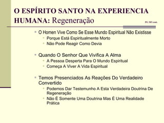 O ESPÍRITO SANTO NA EXPERIENCIA  HUMANA:  Regeneração     PG 303 cont. O Homen Vive Como Se Esse Mundo Espiritual Não Existisse Porque Está Espiritualmente Morto Não Pode Reagir Como Devia Quando O Senhor Que Vivifica A Alma A Pessoa Desperta Para O Mundo Espiritual Começa A Viver A Vida Espiritual Temos Presenciados As Reações Do Verdadeiro Convertido Podemos Dar Testemunho A Esta Verdadeira Doutrina De Regeneração Não É Somente Uma Doutrina Mas É Uma Realidade Prática 