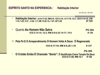         ESPÍRITO SANTO NA EXPERIENCIA :  Habitação Interior      PG 303 cont , 304, 305     Habitação Interior:  Jo14:17-23; RM 8:9;  1CO 2:14 ;  6:17-19;  12:3  ;  2CO 6:14-18 ;  2TM 1:14 ; 1JO: 2:27 ;  3:24; 1;7; HB 13:22 ; CL 1:27; AP 3:20    # 135   Quanto  Ao Homem Não Salvo     PG 304   1CO 2:13-14; 12:3; RM 8:6-9;JO 14:17; 15:4    # 136 Pela Fé E O Arrependimento O Homem Volta A Deus:   É Regenerado       1CO 6:17-19; RM 8:9;JD 1:19  # 137     PG 305   O Cristão Então É Chamado “Santo”:   É Santificado Como Templo De Deus       1CO 6:17-20; RM 12:1   # 138 